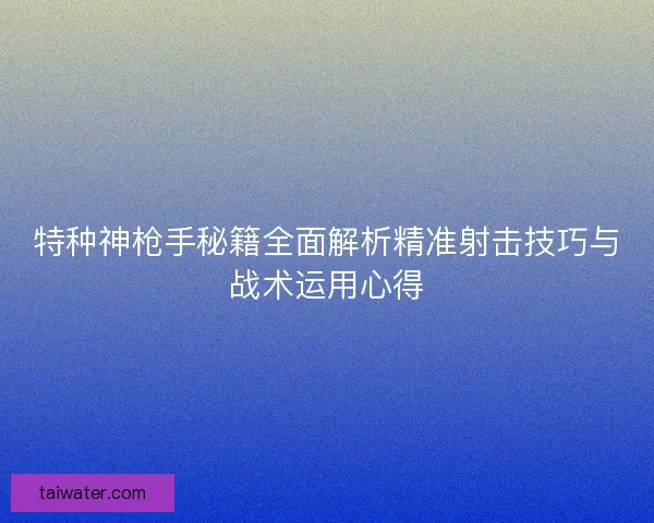 特种神枪手秘籍全面解析精准射击技巧与战术运用心得