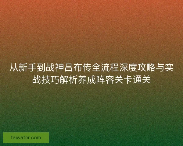 从新手到战神吕布传全流程深度攻略与实战技巧解析养成阵容关卡通关