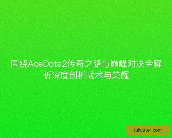 围绕AceDota2传奇之路与巅峰对决全解析深度剖析战术与荣耀