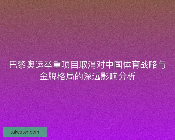 巴黎奥运举重项目取消对中国体育战略与金牌格局的深远影响分析