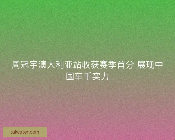 周冠宇澳大利亚站收获赛季首分 展现中国车手实力
