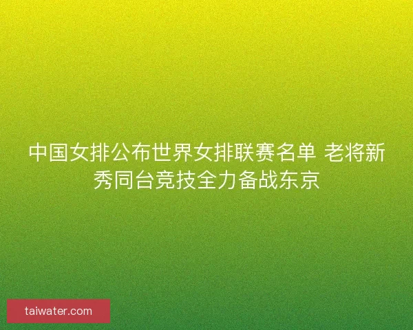 中国女排公布世界女排联赛名单 老将新秀同台竞技全力备战东京