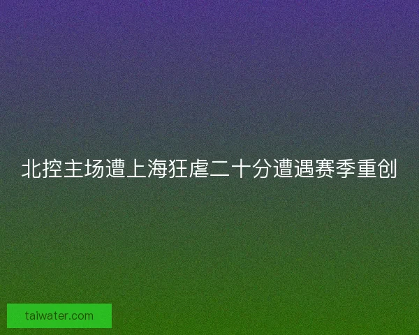 北控主场遭上海狂虐二十分遭遇赛季重创