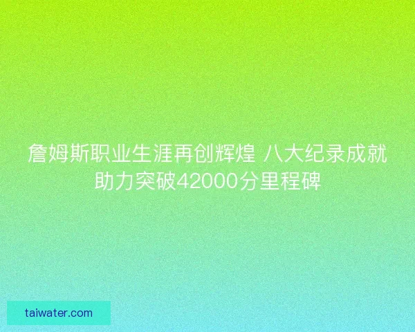 詹姆斯职业生涯再创辉煌 八大纪录成就助力突破42000分里程碑