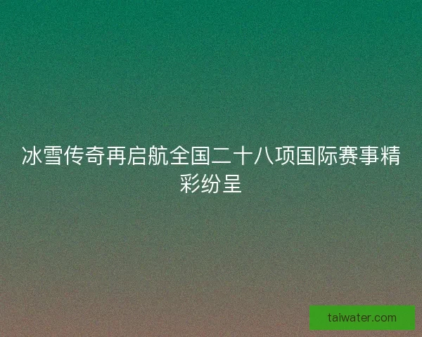 冰雪传奇再启航全国二十八项国际赛事精彩纷呈