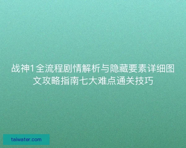 战神1全流程剧情解析与隐藏要素详细图文攻略指南七大难点通关技巧