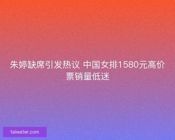 朱婷缺席引发热议 中国女排1580元高价票销量低迷