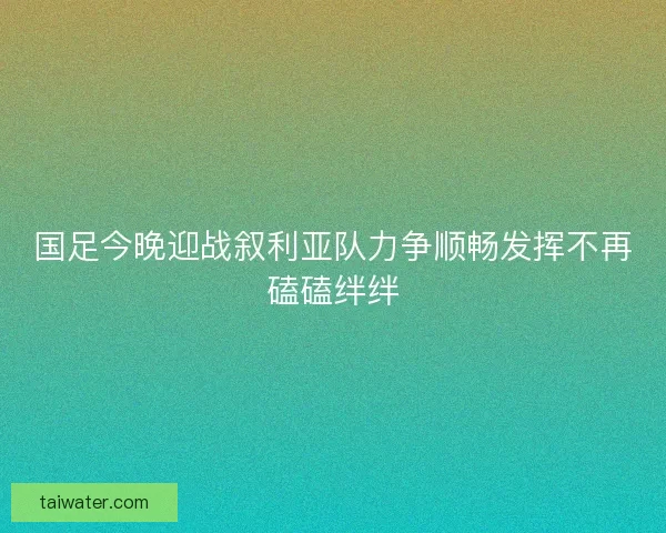 国足今晚迎战叙利亚队力争顺畅发挥不再磕磕绊绊