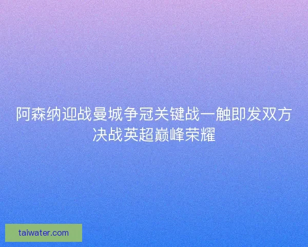 阿森纳迎战曼城争冠关键战一触即发双方决战英超巅峰荣耀