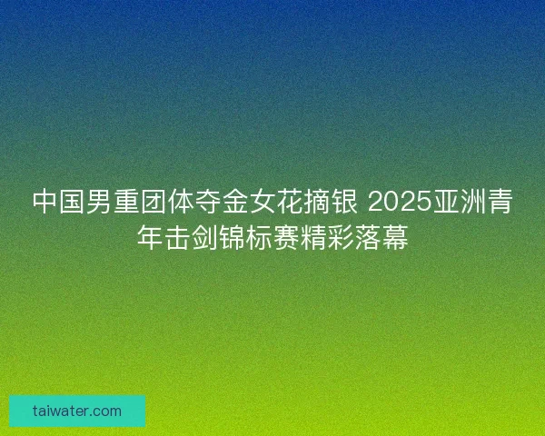 中国男重团体夺金女花摘银 2025亚洲青年击剑锦标赛精彩落幕