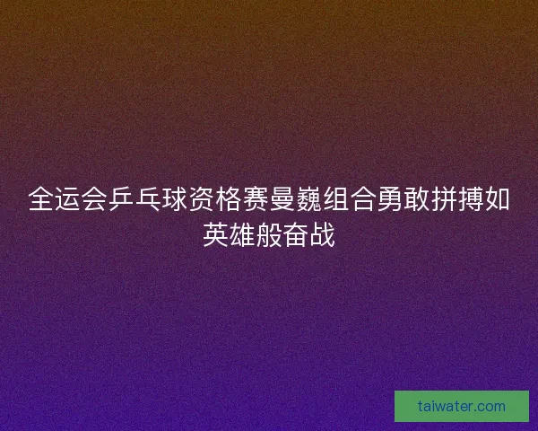 全运会乒乓球资格赛曼巍组合勇敢拼搏如英雄般奋战