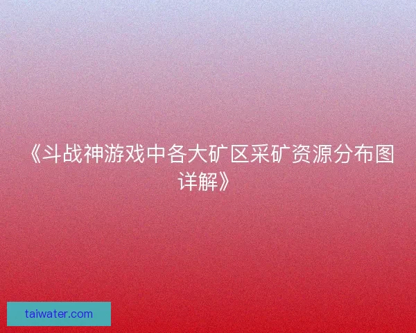 《斗战神游戏中各大矿区采矿资源分布图详解》