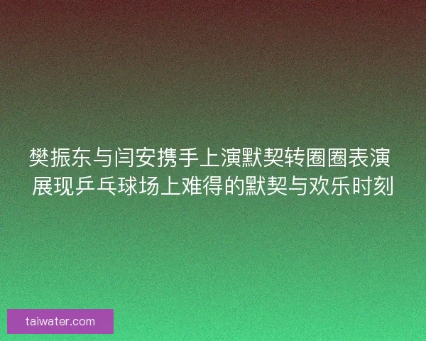 樊振东与闫安携手上演默契转圈圈表演 展现乒乓球场上难得的默契与欢乐时刻